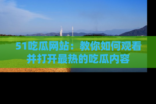 51吃瓜网站：教你如何观看并打开最热的吃瓜内容