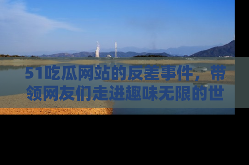 51吃瓜网站的反差事件，带领网友们走进趣味无限的世界