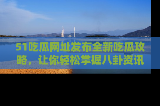 51吃瓜网址发布全新吃瓜攻略，让你轻松掌握八卦资讯！