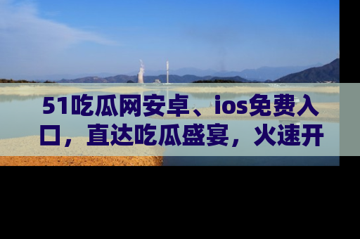 51吃瓜网安卓、ios免费入口，直达吃瓜盛宴，火速开启线上体验！