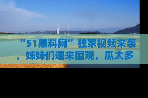 “51黑料网”独家视频来袭,姊妹们速来围观,瓜太多简直停不下来!