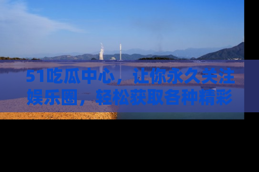 51吃瓜中心，让你永久关注娱乐圈，轻松获取各种精彩的吃瓜信息！