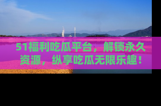 51福利吃瓜平台，解锁永久资源，纵享吃瓜无限乐趣！