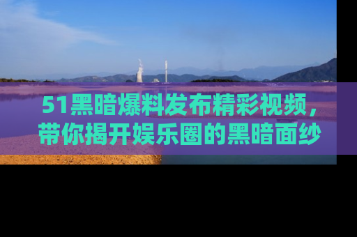 51黑暗爆料发布精彩视频，带你揭开娱乐圈的黑暗面纱