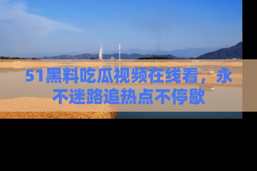 51黑料吃瓜视频在线看,永不迷路追热点不停歇