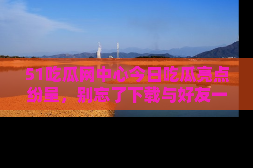 51吃瓜网中心今日吃瓜亮点纷呈，别忘了下载与好友一同分享！