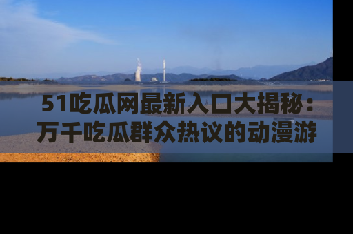 51吃瓜网最新入口大揭秘：万千吃瓜群众热议的动漫游戏事件