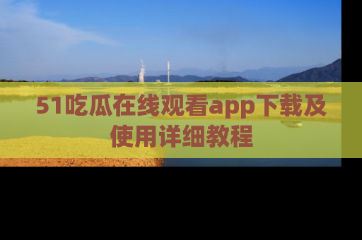 51吃瓜在线观看app下载及使用详细教程
