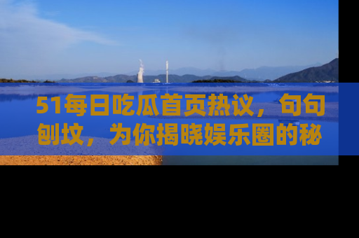 51每日吃瓜首页热议，句句刨坟，为你揭晓娱乐圈的秘密！
