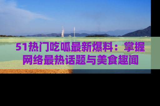 51热门吃呱最新爆料：掌握网络最热话题与美食趣闻