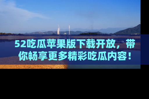 52吃瓜苹果版下载开放，带你畅享更多精彩吃瓜内容！