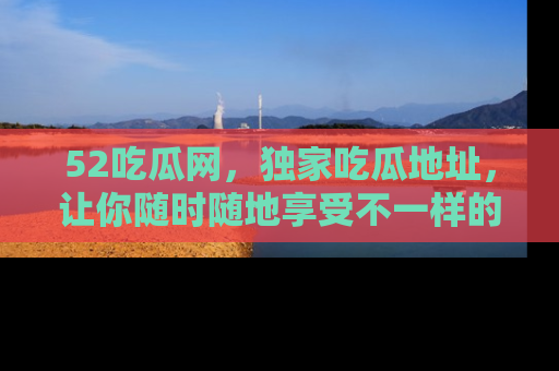 52吃瓜网，独家吃瓜地址，让你随时随地享受不一样的观看体验！