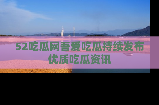52吃瓜网吾爱吃瓜持续发布优质吃瓜资讯