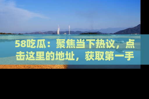 58吃瓜：聚焦当下热议，点击这里的地址，获取第一手的八卦信息！