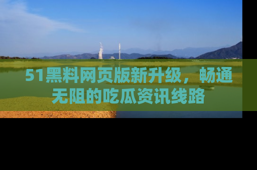 51黑料网页版新升级，畅通无阻的吃瓜资讯线路