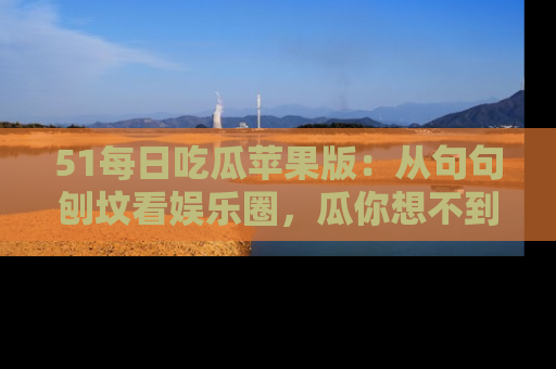 51每日吃瓜苹果版：从句句刨坟看娱乐圈，瓜你想不到的精彩纷呈！