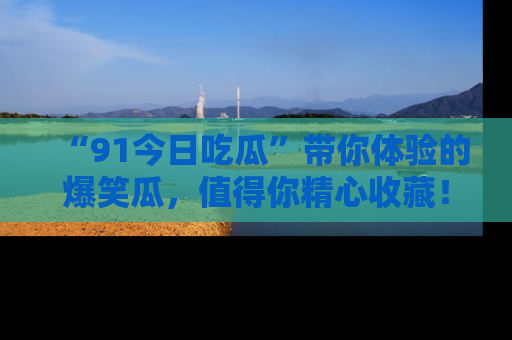“91今日吃瓜”带你体验的爆笑瓜,值得你精心收藏!
