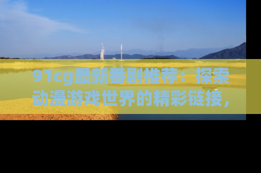 91cg最新番剧推荐：探索动漫游戏世界的精彩链接，尽在此处！