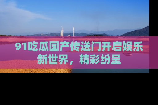 91吃瓜国产传送门开启娱乐新世界，精彩纷呈