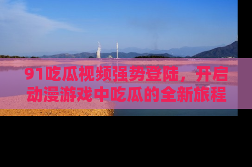 91吃瓜视频强势登陆，开启动漫游戏中吃瓜的全新旅程！