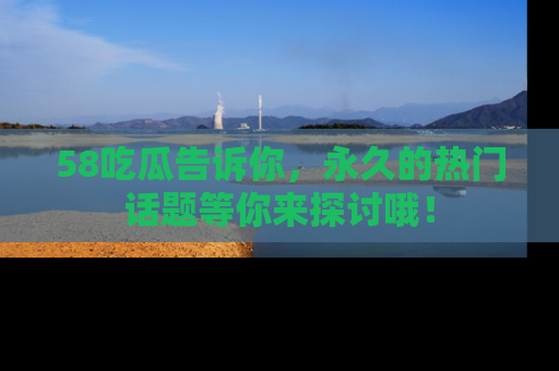 58吃瓜告诉你，永久的热门话题等你来探讨哦！
