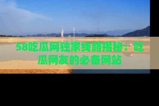 58吃瓜网独家线路揭秘：吃瓜网友的必备网站