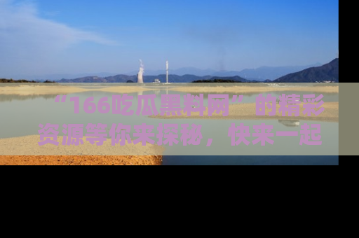 “166吃瓜黑料网”的精彩资源等你来探秘,快来一起吃瓜吧!