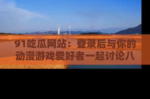 91吃瓜网站：登录后与你的动漫游戏爱好者一起讨论八卦！