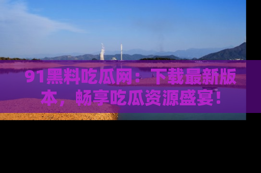 91黑料吃瓜网：下载最新版本，畅享吃瓜资源盛宴！