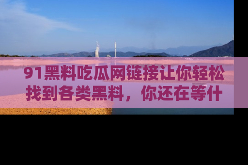 91黑料吃瓜网链接让你轻松找到各类黑料，你还在等什么呢？