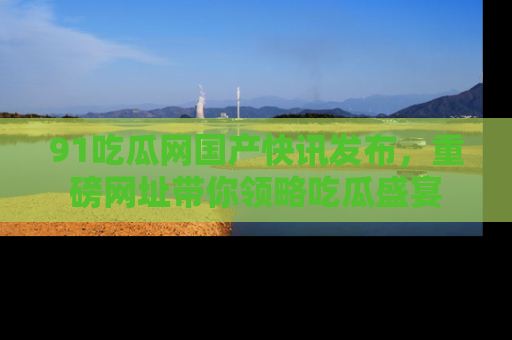 91吃瓜网国产快讯发布，重磅网址带你领略吃瓜盛宴