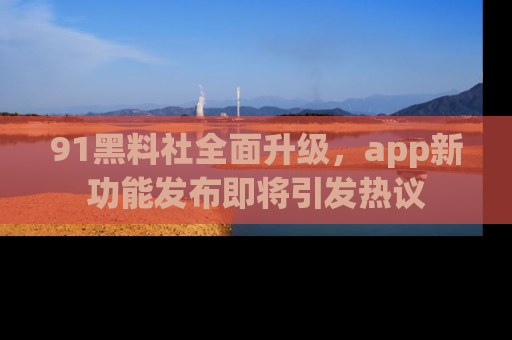 91黑料社全面升级，app新功能发布即将引发热议