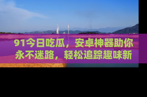 91今日吃瓜，安卓神器助你永不迷路，轻松追踪趣味新闻！