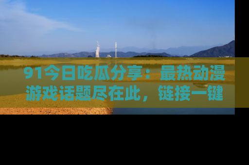 91今日吃瓜分享：最热动漫游戏话题尽在此，链接一键畅游！