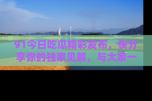 91今日吃瓜精彩发布，快分享你的独家见解，与大家一起讨论吧！