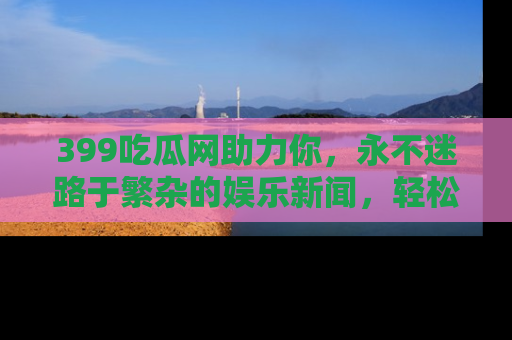 399吃瓜网助力你，永不迷路于繁杂的娱乐新闻，轻松追踪热点！