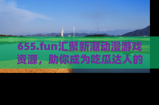 655.fun汇聚新潮动漫游戏资源，助你成为吃瓜达人的必备平台！