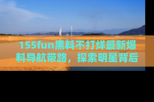 155fun黑料不打烊最新爆料导航带路，探索明星背后的秘密