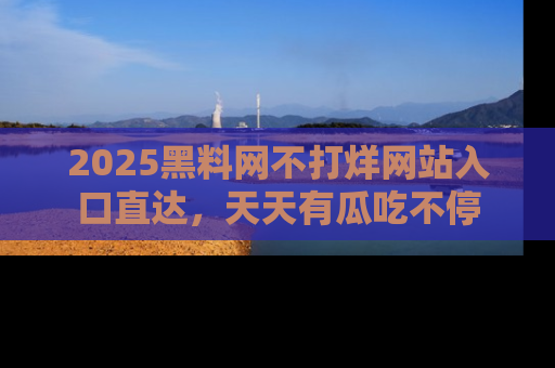 2025黑料网不打烊网站入口直达，天天有瓜吃不停