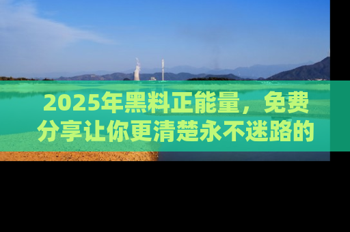 2025年黑料正能量，免费分享让你更清楚永不迷路的真相！