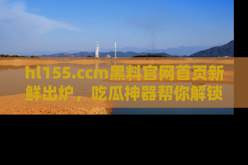hl155.ccm黑料官网首页新鲜出炉，吃瓜神器帮你解锁那些鲜为人知的内幕！