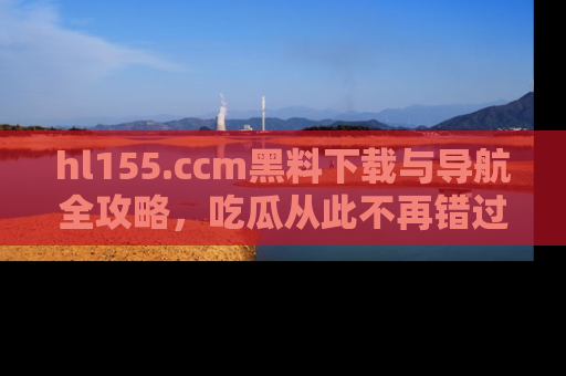 hl155.ccm黑料下载与导航全攻略，吃瓜从此不再错过任何热点