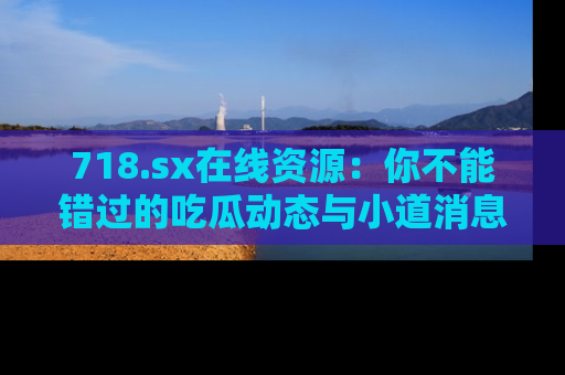 718.sx在线资源：你不能错过的吃瓜动态与小道消息