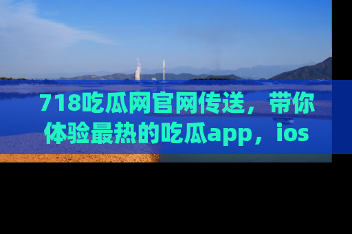 718吃瓜网官网传送，带你体验最热的吃瓜app，ios用户必备哦！