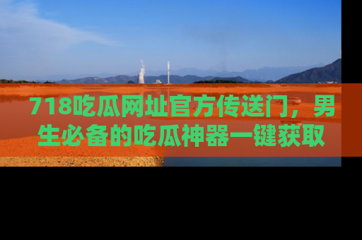 718吃瓜网址官方传送门，男生必备的吃瓜神器一键获取！