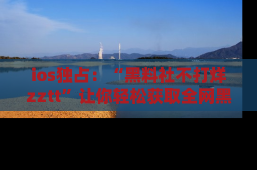 ios独占：“黑料社不打烊zztt”让你轻松获取全网黑料信息，不容错过！