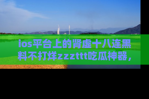 ios平台上的肾虚十八连黑料不打烊zzzttt吃瓜神器，你绝对不能错过