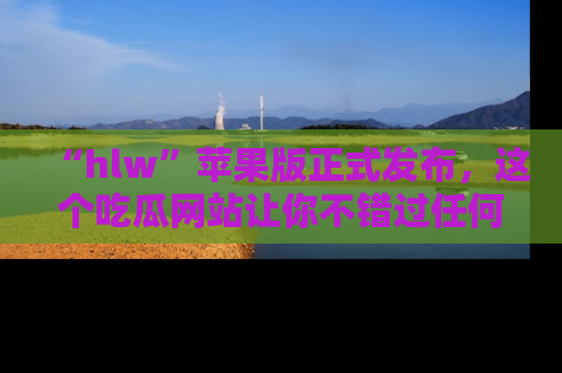 “hlw”苹果版正式发布,这个吃瓜网站让你不错过任何热议话题!