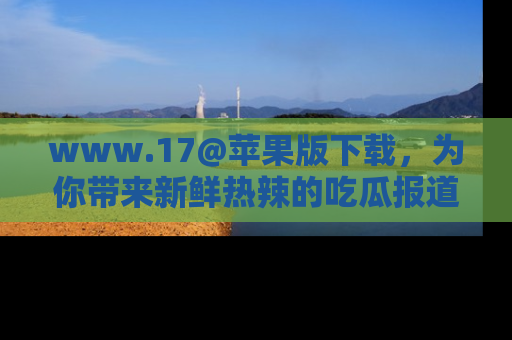 www.17@苹果版下载，为你带来新鲜热辣的吃瓜报道，尽情享受！