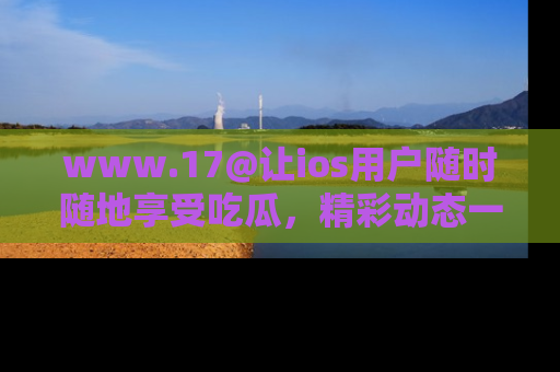 www.17@让ios用户随时随地享受吃瓜，精彩动态一手掌握